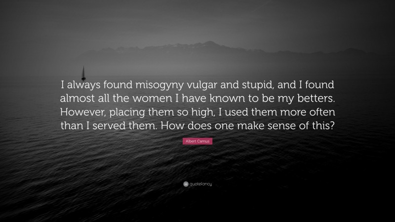 Albert Camus Quote: “I always found misogyny vulgar and stupid, and I found almost all the women I have known to be my betters. However, placing them so high, I used them more often than I served them. How does one make sense of this?”