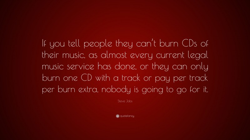 Steve Jobs Quote: “If you tell people they can’t burn CDs of their music, as almost every current legal music service has done, or they can only burn one CD with a track or pay per track per burn extra, nobody is going to go for it.”