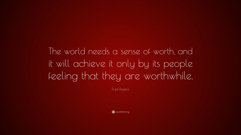 Fred Rogers Quote: “The world needs a sense of worth, and it will achieve it only by its people feeling that they are worthwhile.”