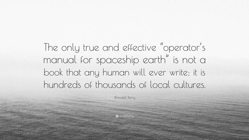 Wendell Berry Quote: “The only true and effective “operator’s manual for spaceship earth” is not a book that any human will ever write; it is hundreds of thousands of local cultures.”