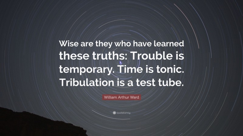 William Arthur Ward Quote: “Wise are they who have learned these truths: Trouble is temporary. Time is tonic. Tribulation is a test tube.”