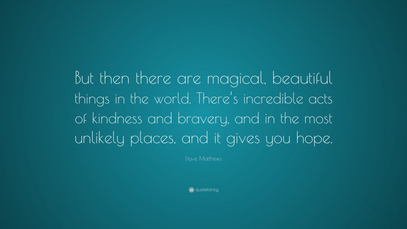 Dave Matthews Quote: “But then there are magical, beautiful things in the world. There’s incredible acts of kindness and bravery, and in the most unlikely places, and it gives you hope.”