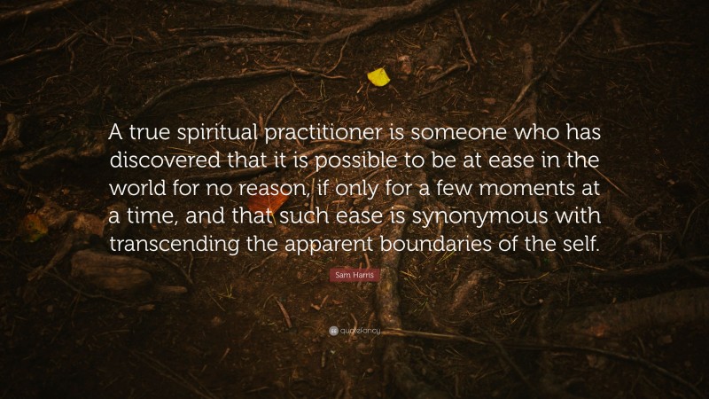 Sam Harris Quote: “A true spiritual practitioner is someone who has discovered that it is possible to be at ease in the world for no reason, if only for a few moments at a time, and that such ease is synonymous with transcending the apparent boundaries of the self.”