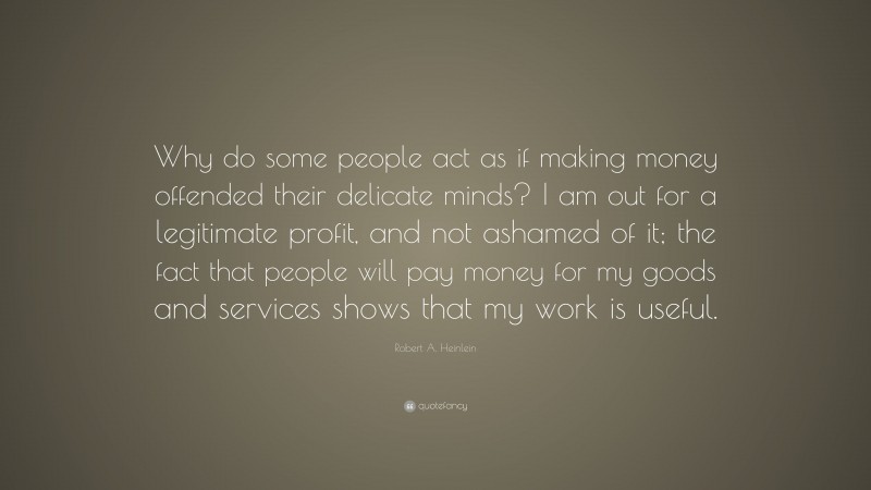 Robert A. Heinlein Quote: “Why do some people act as if making money offended their delicate minds? I am out for a legitimate profit, and not ashamed of it; the fact that people will pay money for my goods and services shows that my work is useful.”