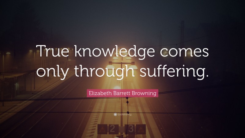 Elizabeth Barrett Browning Quote: “True knowledge comes only through suffering.”