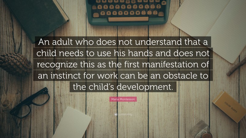 Maria Montessori Quote: “An adult who does not understand that a child needs to use his hands and does not recognize this as the first manifestation of an instinct for work can be an obstacle to the child’s development.”