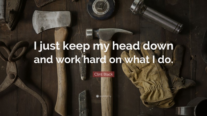 Clint Black Quote: “I just keep my head down and work hard on what I do.”