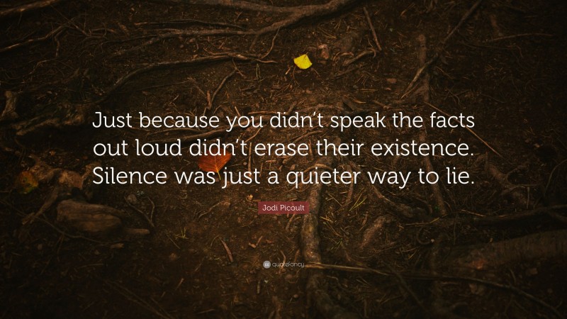 Jodi Picoult Quote: “Just because you didn’t speak the facts out loud didn’t erase their existence. Silence was just a quieter way to lie.”