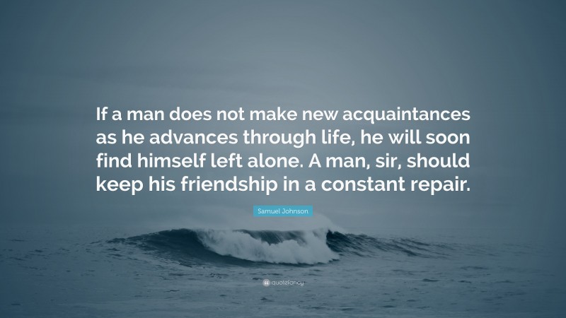 Samuel Johnson Quote: “If a man does not make new acquaintances as he advances through life, he will soon find himself left alone. A man, sir, should keep his friendship in a constant repair.”