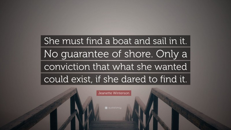 Jeanette Winterson Quote: “She must find a boat and sail in it. No guarantee of shore. Only a conviction that what she wanted could exist, if she dared to find it.”