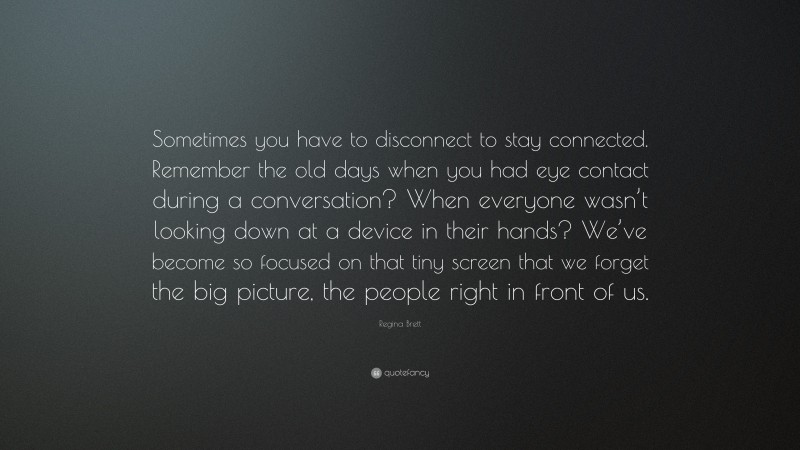 Regina Brett Quote: “Sometimes you have to disconnect to stay connected. Remember the old days when you had eye contact during a conversation? When everyone wasn’t looking down at a device in their hands? We’ve become so focused on that tiny screen that we forget the big picture, the people right in front of us.”