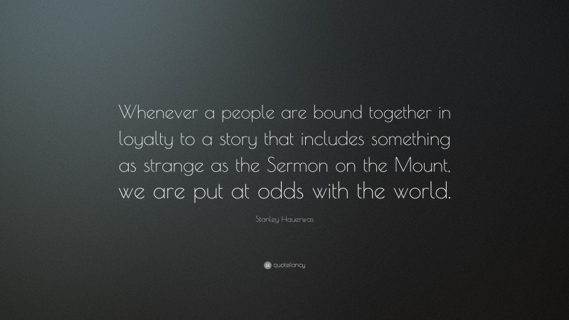 Stanley Hauerwas Quote: “Whenever a people are bound together in loyalty to a story that includes something as strange as the Sermon on the Mount, we are put at odds with the world.”