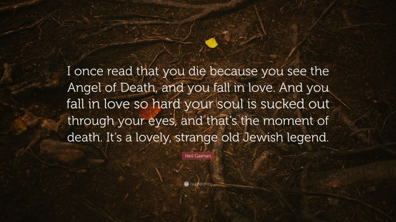 Neil Gaiman Quote: “I once read that you die because you see the Angel of Death, and you fall in love. And you fall in love so hard your soul is sucked out through your eyes, and that’s the moment of death. It’s a lovely, strange old Jewish legend.”
