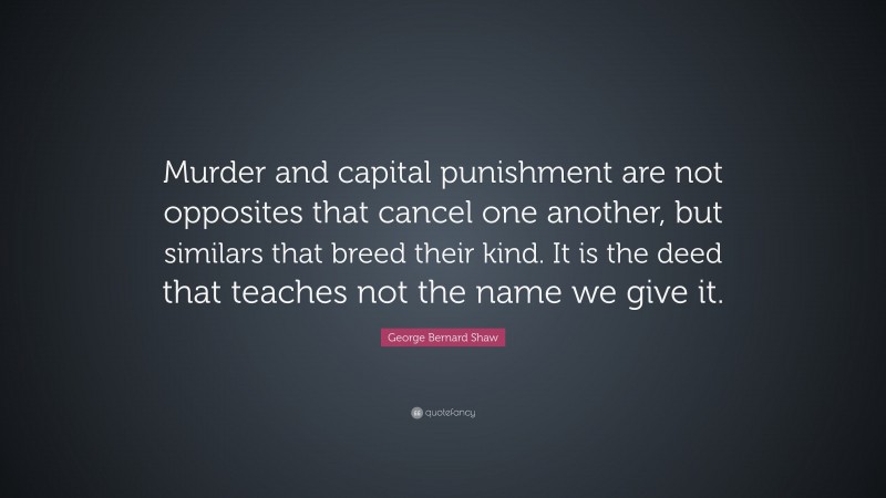 George Bernard Shaw Quote: “Murder and capital punishment are not opposites that cancel one another, but similars that breed their kind. It is the deed that teaches not the name we give it.”