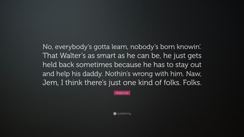 Harper Lee Quote: “No, everybody’s gotta learn, nobody’s born knowin’. That Walter’s as smart as he can be, he just gets held back sometimes because he has to stay out and help his daddy. Nothin’s wrong with him. Naw, Jem, I think there’s just one kind of folks. Folks.”