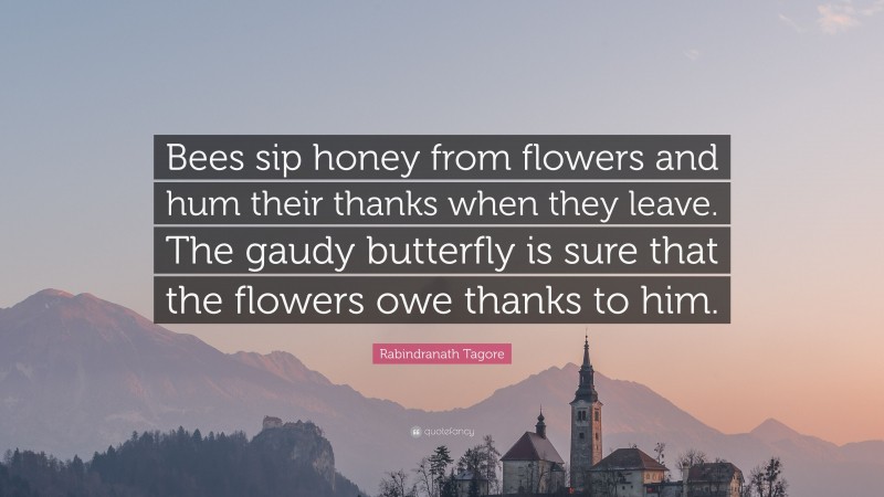 Rabindranath Tagore Quote: “Bees sip honey from flowers and hum their thanks when they leave. The gaudy butterfly is sure that the flowers owe thanks to him.”