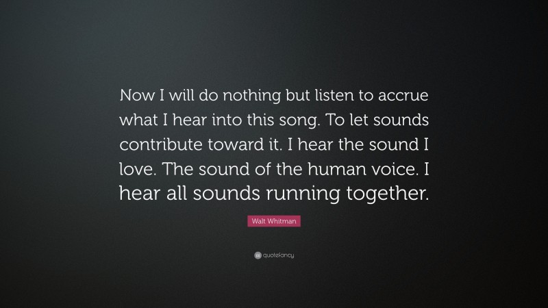 Walt Whitman Quote: “Now I will do nothing but listen to accrue what I hear into this song. To let sounds contribute toward it. I hear the sound I love. The sound of the human voice. I hear all sounds running together.”