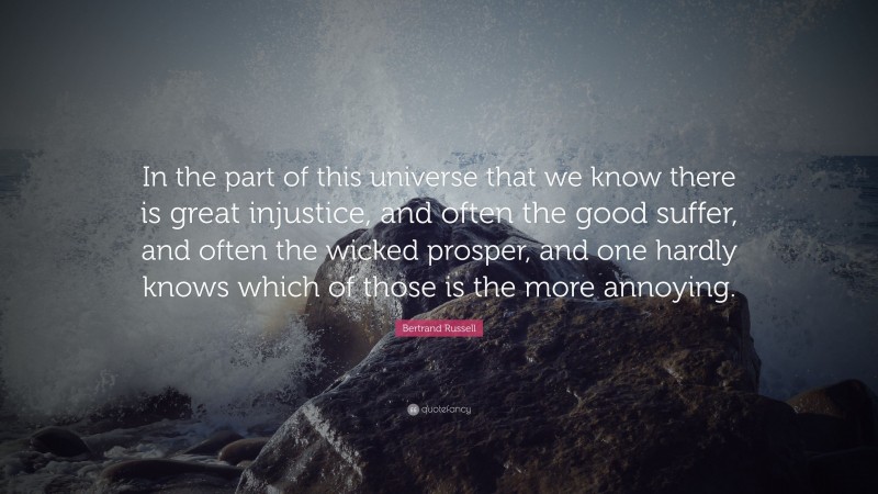 Bertrand Russell Quote: “In the part of this universe that we know there is great injustice, and often the good suffer, and often the wicked prosper, and one hardly knows which of those is the more annoying.”