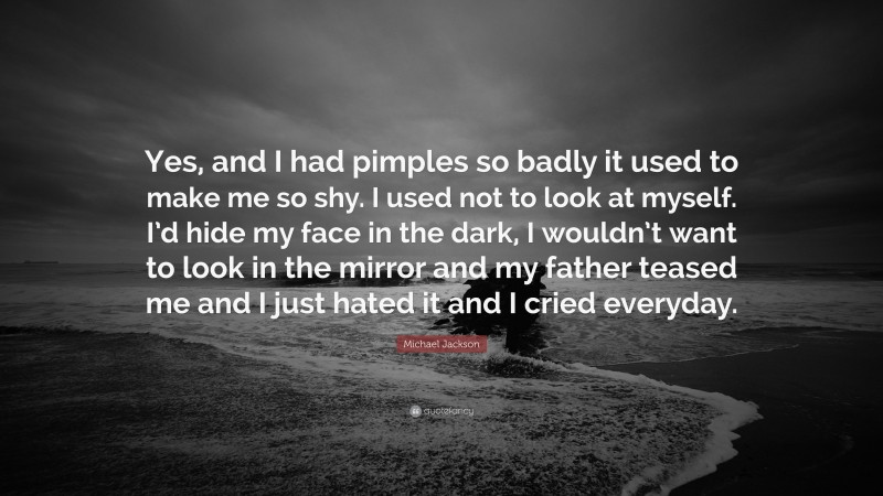Michael Jackson Quote: “Yes, and I had pimples so badly it used to make me so shy. I used not to look at myself. I’d hide my face in the dark, I wouldn’t want to look in the mirror and my father teased me and I just hated it and I cried everyday.”