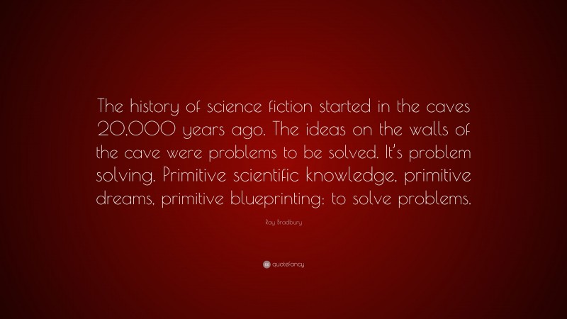 Ray Bradbury Quote: “The history of science fiction started in the caves 20,000 years ago. The ideas on the walls of the cave were problems to be solved. It’s problem solving. Primitive scientific knowledge, primitive dreams, primitive blueprinting: to solve problems.”