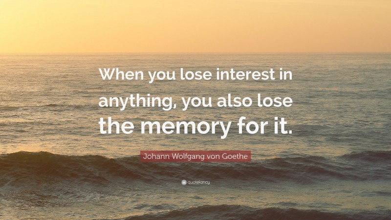 Johann Wolfgang von Goethe Quote: “When you lose interest in anything, you also lose the memory for it.”