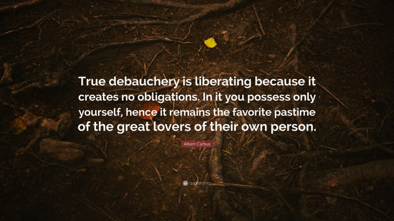 Albert Camus Quote: “True debauchery is liberating because it creates no obligations. In it you possess only yourself, hence it remains the favorite pastime of the great lovers of their own person.”