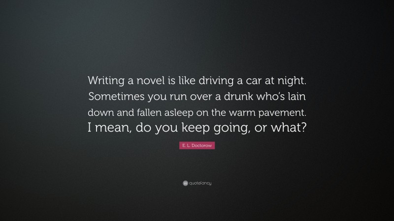 E. L. Doctorow Quote: “Writing a novel is like driving a car at night. Sometimes you run over a drunk who’s lain down and fallen asleep on the warm pavement. I mean, do you keep going, or what?”