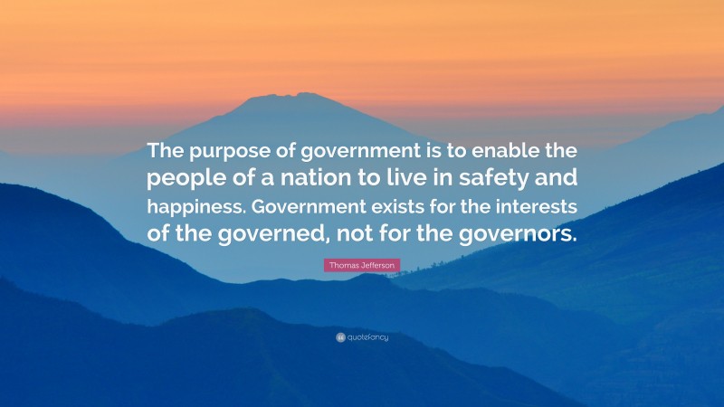 Thomas Jefferson Quote: “The purpose of government is to enable the people of a nation to live in safety and happiness. Government exists for the interests of the governed, not for the governors.”