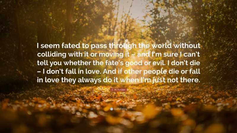 E. M. Forster Quote: “I seem fated to pass through the world without colliding with it or moving it – and I’m sure I can’t tell you whether the fate’s good or evil. I don’t die – I don’t fall in love. And if other people die or fall in love they always do it when I’m just not there.”