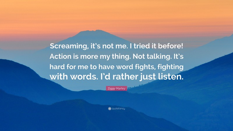 Ziggy Marley Quote: “Screaming, it’s not me. I tried it before! Action is more my thing. Not talking. It’s hard for me to have word fights, fighting with words. I’d rather just listen.”