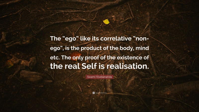 Swami Vivekananda Quote: “The “ego” like its correlative “non-ego”, is the product of the body, mind etc. The only proof of the existence of the real Self is realisation.”