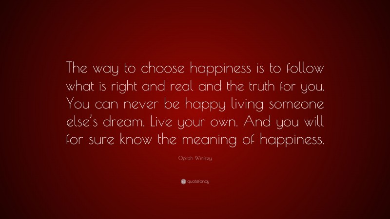 Oprah Winfrey Quote: “The way to choose happiness is to follow what is right and real and the truth for you. You can never be happy living someone else’s dream. Live your own. And you will for sure know the meaning of happiness.”