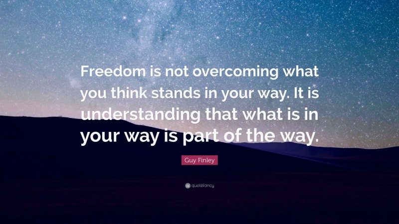 Guy Finley Quote: “Freedom is not overcoming what you think stands in your way. It is understanding that what is in your way is part of the way.”