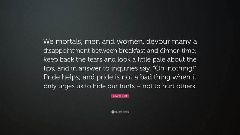 George Eliot Quote: “We mortals, men and women, devour many a disappointment between breakfast and dinner-time; keep back the tears and look a little pale about the lips, and in answer to inquiries say, “Oh, nothing!” Pride helps; and pride is not a bad thing when it only urges us to hide our hurts – not to hurt others.”