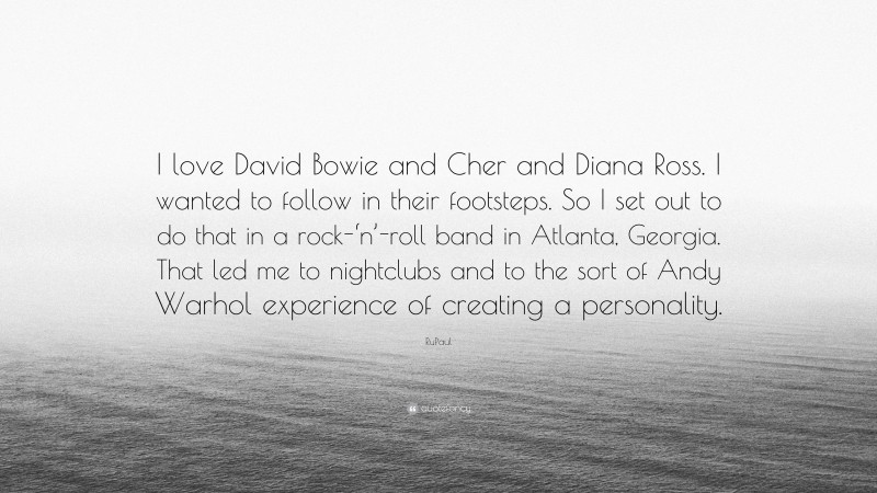 RuPaul Quote: “I love David Bowie and Cher and Diana Ross. I wanted to follow in their footsteps. So I set out to do that in a rock-‘n’-roll band in Atlanta, Georgia. That led me to nightclubs and to the sort of Andy Warhol experience of creating a personality.”