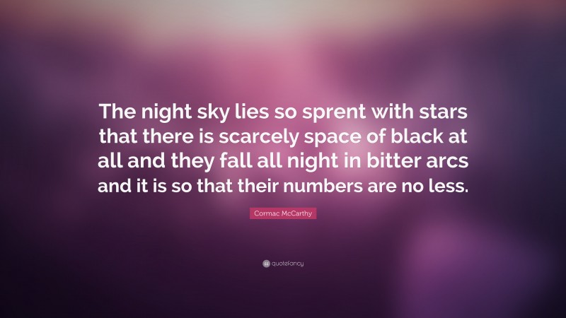 Cormac McCarthy Quote: “The night sky lies so sprent with stars that there is scarcely space of black at all and they fall all night in bitter arcs and it is so that their numbers are no less.”