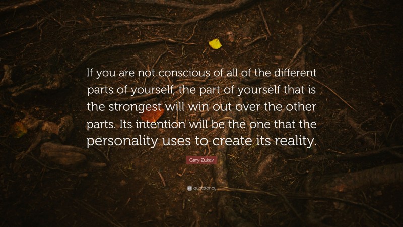 Gary Zukav Quote: “If you are not conscious of all of the different parts of yourself, the part of yourself that is the strongest will win out over the other parts. Its intention will be the one that the personality uses to create its reality.”