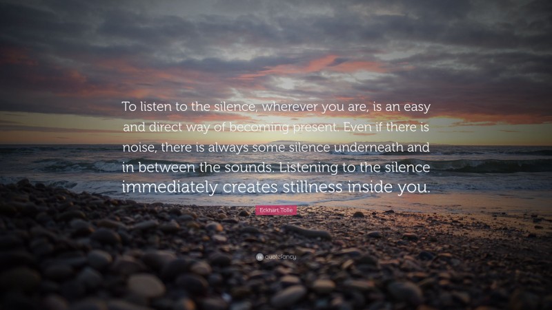Eckhart Tolle Quote: “To listen to the silence, wherever you are, is an easy and direct way of becoming present. Even if there is noise, there is always some silence underneath and in between the sounds. Listening to the silence immediately creates stillness inside you.”