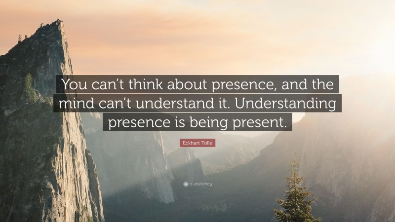 Eckhart Tolle Quote: “You can’t think about presence, and the mind can’t understand it. Understanding presence is being present.”