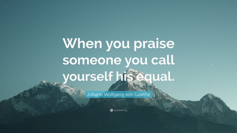 Johann Wolfgang von Goethe Quote: “When you praise someone you call yourself his equal.”