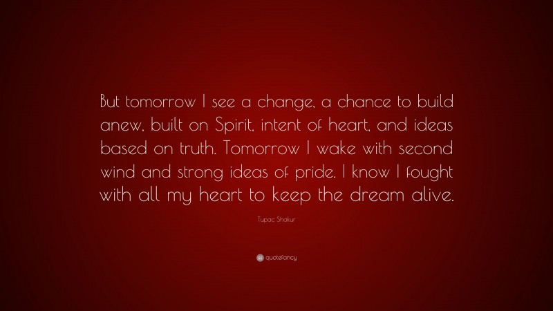 Tupac Shakur Quote: “But tomorrow I see a change, a chance to build anew, built on Spirit, intent of heart, and ideas based on truth. Tomorrow I wake with second wind and strong ideas of pride. I know I fought with all my heart to keep the dream alive.”