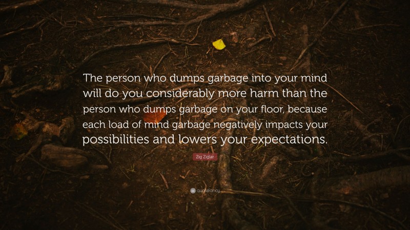 Zig Ziglar Quote: “The person who dumps garbage into your mind will do you considerably more harm than the person who dumps garbage on your floor, because each load of mind garbage negatively impacts your possibilities and lowers your expectations.”
