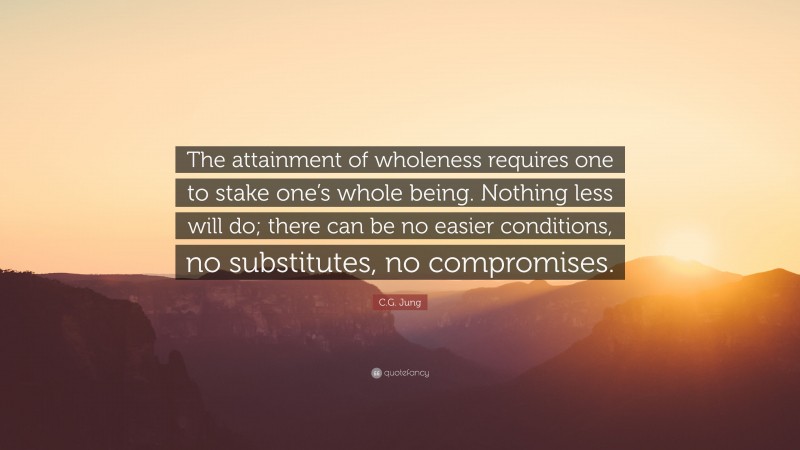C.G. Jung Quote: “The attainment of wholeness requires one to stake one’s whole being. Nothing less will do; there can be no easier conditions, no substitutes, no compromises.”