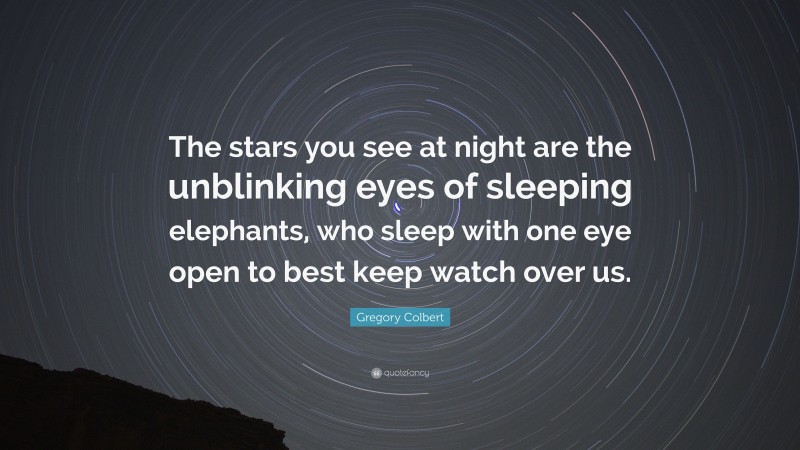 Gregory Colbert Quote: “The stars you see at night are the unblinking eyes of sleeping elephants, who sleep with one eye open to best keep watch over us.”