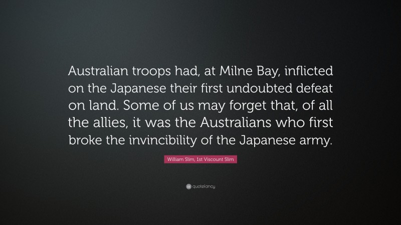William Slim, 1st Viscount Slim Quote: “Australian troops had, at Milne Bay, inflicted on the Japanese their first undoubted defeat on land. Some of us may forget that, of all the allies, it was the Australians who first broke the invincibility of the Japanese army.”