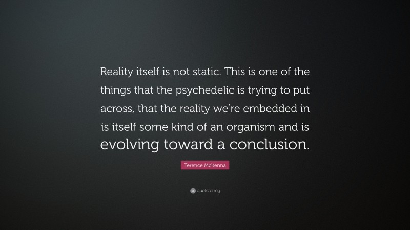 Terence McKenna Quote: “Reality itself is not static. This is one of the things that the psychedelic is trying to put across, that the reality we’re embedded in is itself some kind of an organism and is evolving toward a conclusion.”