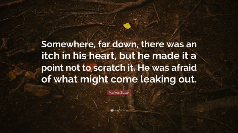 Markus Zusak Quote: “Somewhere, far down, there was an itch in his heart, but he made it a point not to scratch it. He was afraid of what might come leaking out.”