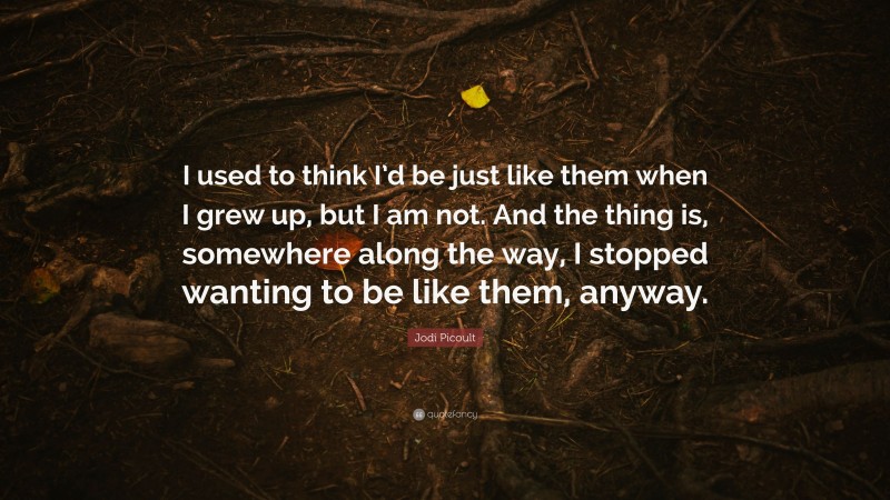 Jodi Picoult Quote: “I used to think I’d be just like them when I grew up, but I am not. And the thing is, somewhere along the way, I stopped wanting to be like them, anyway.”