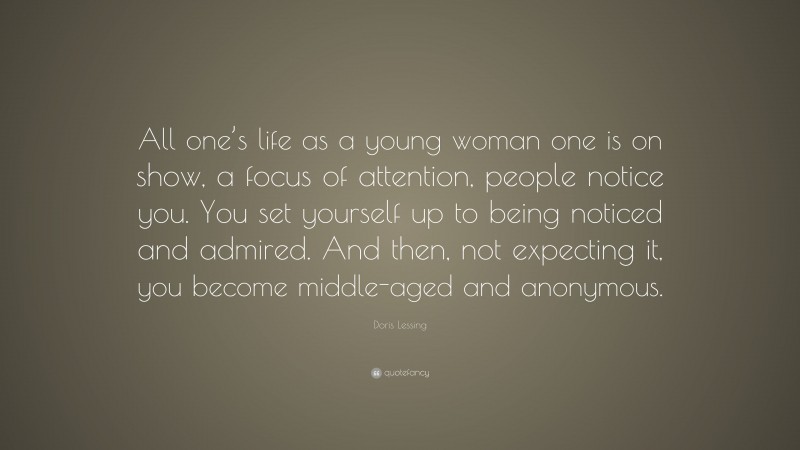 Doris Lessing Quote: “All one’s life as a young woman one is on show, a focus of attention, people notice you. You set yourself up to being noticed and admired. And then, not expecting it, you become middle-aged and anonymous.”