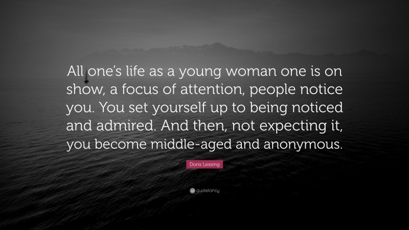 Doris Lessing Quote: “All one’s life as a young woman one is on show, a focus of attention, people notice you. You set yourself up to being noticed and admired. And then, not expecting it, you become middle-aged and anonymous.”